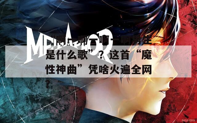 “啊一啊一啊一啊男生是什么歌”？这首“魔性神曲”凭啥火遍全网？