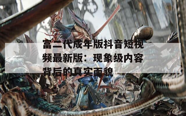 富二代成年版抖音短视频最新版：现象级内容背后的真实面貌